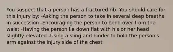 You suspect that a person has a fractured rib. You should care for this injury by: -Asking the person to take in several deep breaths in succession -Encouraging the person to bend over from the waist -Having the person lie down flat with his or her head slightly elevated -Using a sling and binder to hold the person's arm against the injury side of the chest