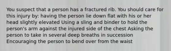 You suspect that a person has a fractured rib. You should care for this injury by: having the person lie down flat with his or her head slightly elevated Using a sling and binder to hold the person's arm against the injured side of the chest Asking the person to take in several deep breaths in succession Encouraging the person to bend over from the waist