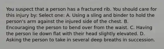 You suspect that a person has a fractured rib. You should care for this injury by: Select one: A. Using a sling and binder to hold the person's arm against the injured side of the chest. B. Encouraging the person to bend over from the waist. C. Having the person lie down flat with their head slightly elevated. D. Asking the person to take in several deep breaths in succession.