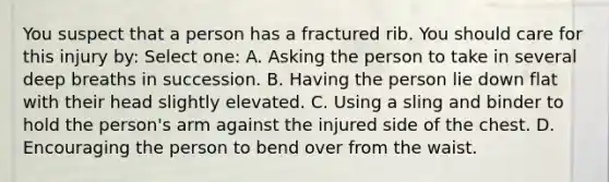 You suspect that a person has a fractured rib. You should care for this injury by: Select one: A. Asking the person to take in several deep breaths in succession. B. Having the person lie down flat with their head slightly elevated. C. Using a sling and binder to hold the person's arm against the injured side of the chest. D. Encouraging the person to bend over from the waist.