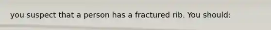 you suspect that a person has a fractured rib. You should: