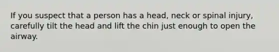 If you suspect that a person has a head, neck or spinal injury, carefully tilt the head and lift the chin just enough to open the airway.