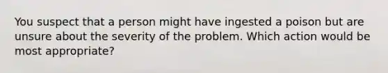 You suspect that a person might have ingested a poison but are unsure about the severity of the problem. Which action would be most appropriate?