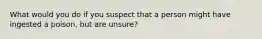 What would you do if you suspect that a person might have ingested a poison, but are unsure?