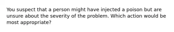 You suspect that a person might have injected a poison but are unsure about the severity of the problem. Which action would be most appropriate?