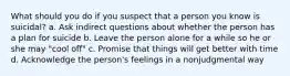 What should you do if you suspect that a person you know is suicidal? a. Ask indirect questions about whether the person has a plan for suicide b. Leave the person alone for a while so he or she may "cool off" c. Promise that things will get better with time d. Acknowledge the person's feelings in a nonjudgmental way