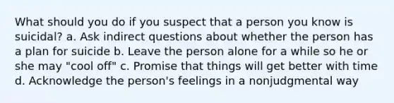 What should you do if you suspect that a person you know is suicidal? a. Ask indirect questions about whether the person has a plan for suicide b. Leave the person alone for a while so he or she may "cool off" c. Promise that things will get better with time d. Acknowledge the person's feelings in a nonjudgmental way