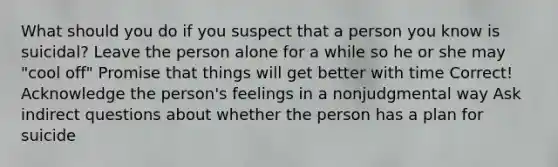 What should you do if you suspect that a person you know is suicidal? Leave the person alone for a while so he or she may "cool off" Promise that things will get better with time Correct! Acknowledge the person's feelings in a nonjudgmental way Ask indirect questions about whether the person has a plan for suicide