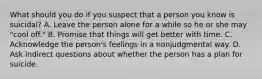 What should you do if you suspect that a person you know is suicidal? A. Leave the person alone for a while so he or she may "cool off." B. Promise that things will get better with time. C. Acknowledge the person's feelings in a nonjudgmental way. D. Ask indirect questions about whether the person has a plan for suicide.