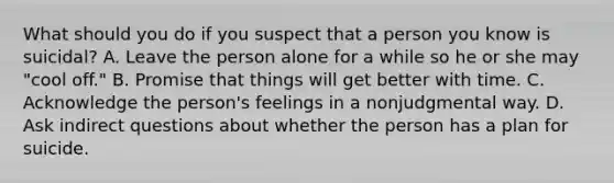 What should you do if you suspect that a person you know is suicidal? A. Leave the person alone for a while so he or she may "cool off." B. Promise that things will get better with time. C. Acknowledge the person's feelings in a nonjudgmental way. D. Ask indirect questions about whether the person has a plan for suicide.