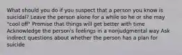 What should you do if you suspect that a person you know is suicidal? Leave the person alone for a while so he or she may "cool off" Promise that things will get better with time Acknowledge the person's feelings in a nonjudgmental way Ask indirect questions about whether the person has a plan for suicide