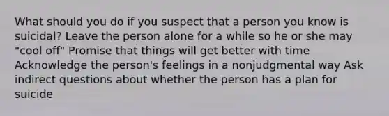 What should you do if you suspect that a person you know is suicidal? Leave the person alone for a while so he or she may "cool off" Promise that things will get better with time Acknowledge the person's feelings in a nonjudgmental way Ask indirect questions about whether the person has a plan for suicide