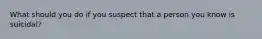 What should you do if you suspect that a person you know is suicidal?
