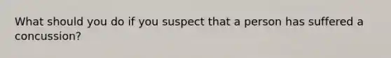 What should you do if you suspect that a person has suffered a concussion?