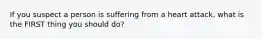 If you suspect a person is suffering from a heart attack, what is the FIRST thing you should do?