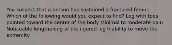 You suspect that a person has sustained a fractured femur. Which of the following would you expect to find? Leg with toes pointed toward the center of the body Minimal to moderate pain Noticeable lengthening of the injured leg Inability to move the extremity