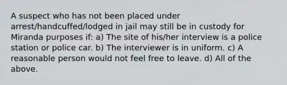 A suspect who has not been placed under arrest/handcuffed/lodged in jail may still be in custody for Miranda purposes if: a) The site of his/her interview is a police station or police car. b) The interviewer is in uniform. c) A reasonable person would not feel free to leave. d) All of the above.