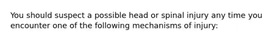 You should suspect a possible head or spinal injury any time you encounter one of the following mechanisms of injury: