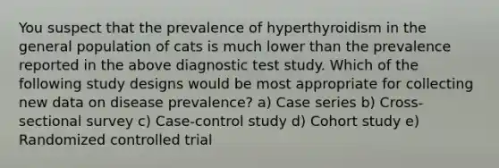 You suspect that the prevalence of hyperthyroidism in the general population of cats is much lower than the prevalence reported in the above diagnostic test study. Which of the following study designs would be most appropriate for collecting new data on disease prevalence? a) Case series b) Cross-sectional survey c) Case-control study d) Cohort study e) Randomized controlled trial