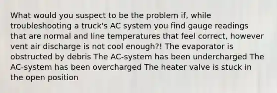 What would you suspect to be the problem if, while troubleshooting a truck's AC system you find gauge readings that are normal and line temperatures that feel correct, however vent air discharge is not cool enough?! The evaporator is obstructed by debris The AC-system has been undercharged The AC-system has been overcharged The heater valve is stuck in the open position