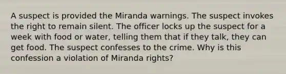 A suspect is provided the Miranda warnings. The suspect invokes the right to remain silent. The officer locks up the suspect for a week with food or water, telling them that if they talk, they can get food. The suspect confesses to the crime. Why is this confession a violation of Miranda rights?