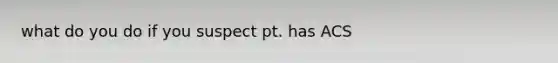 what do you do if you suspect pt. has ACS