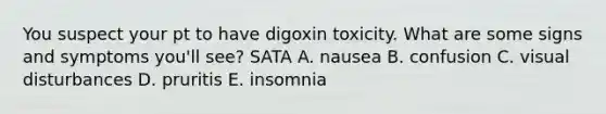 You suspect your pt to have digoxin toxicity. What are some signs and symptoms you'll see? SATA A. nausea B. confusion C. visual disturbances D. pruritis E. insomnia