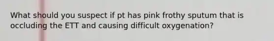 What should you suspect if pt has pink frothy sputum that is occluding the ETT and causing difficult oxygenation?