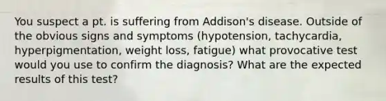 You suspect a pt. is suffering from Addison's disease. Outside of the obvious signs and symptoms (hypotension, tachycardia, hyperpigmentation, weight loss, fatigue) what provocative test would you use to confirm the diagnosis? What are the expected results of this test?