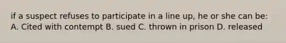 if a suspect refuses to participate in a line up, he or she can be: A. Cited with contempt B. sued C. thrown in prison D. released
