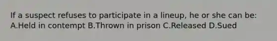 If a suspect refuses to participate in a lineup, he or she can be: A.Held in contempt B.Thrown in prison C.Released D.Sued