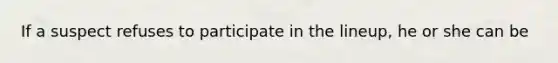 If a suspect refuses to participate in the lineup, he or she can be
