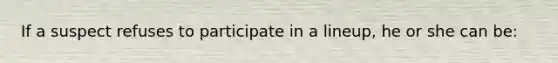 If a suspect refuses to participate in a lineup, he or she can be: