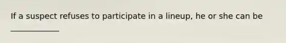 If a suspect refuses to participate in a lineup, he or she can be ____________