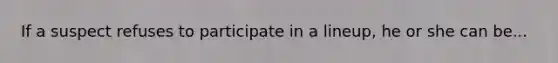 If a suspect refuses to participate in a lineup, he or she can be...