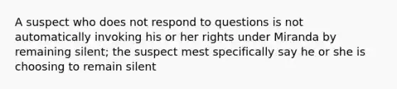 A suspect who does not respond to questions is not automatically invoking his or her rights under Miranda by remaining silent; the suspect mest specifically say he or she is choosing to remain silent