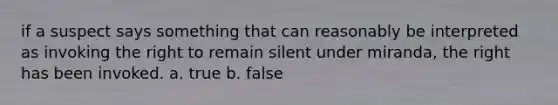 if a suspect says something that can reasonably be interpreted as invoking the right to remain silent under miranda, the right has been invoked. a. true b. false