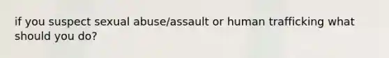 if you suspect sexual abuse/assault or human trafficking what should you do?