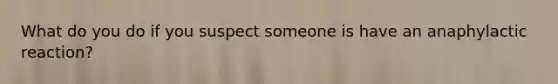 What do you do if you suspect someone is have an anaphylactic reaction?
