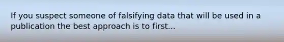 If you suspect someone of falsifying data that will be used in a publication the best approach is to first...