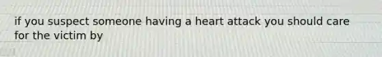 if you suspect someone having a heart attack you should care for the victim by