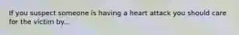 If you suspect someone is having a heart attack you should care for the victim by...