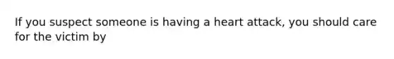 If you suspect someone is having a heart attack, you should care for the victim by