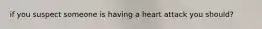 if you suspect someone is having a heart attack you should?