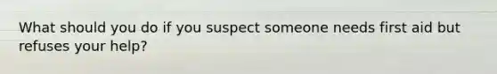 What should you do if you suspect someone needs first aid but refuses your help?