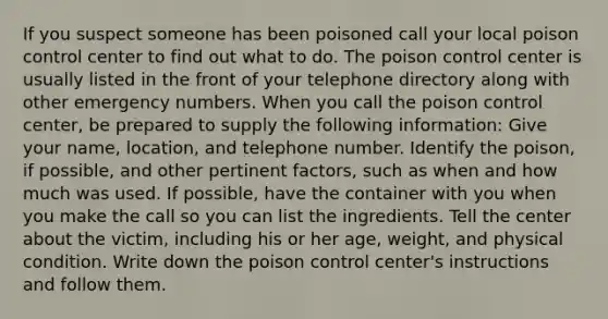 If you suspect someone has been poisoned call your local poison control center to find out what to do. The poison control center is usually listed in the front of your telephone directory along with other emergency numbers. When you call the poison control center, be prepared to supply the following information: Give your name, location, and telephone number. Identify the poison, if possible, and other pertinent factors, such as when and how much was used. If possible, have the container with you when you make the call so you can list the ingredients. Tell the center about the victim, including his or her age, weight, and physical condition. Write down the poison control center's instructions and follow them.