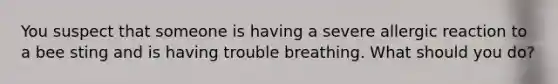 You suspect that someone is having a severe allergic reaction to a bee sting and is having trouble breathing. What should you do?