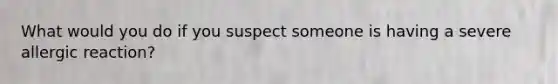 What would you do if you suspect someone is having a severe allergic reaction?