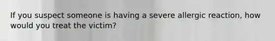 If you suspect someone is having a severe allergic reaction, how would you treat the victim?