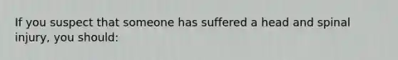 If you suspect that someone has suffered a head and spinal injury, you should: